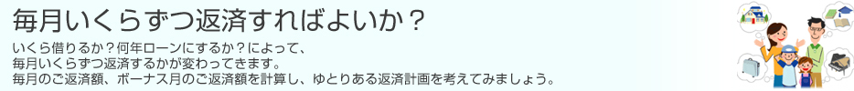 毎月いくらずつ返済すればよいか? いくら借りるか?何年ローンにするか?によって、毎月いくらずつ返済するかが変わってきます。 毎月のご返済額、ボーナス月のご返済額を計算し、ゆとりある返済計画を考えてみましょう。のイメージ