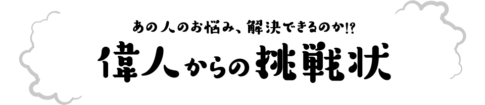 あの人のお悩み、解決できるのか！？ 偉人からの挑戦状