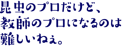 昆虫のプロだけど、教師のプロになるのは難しいねぇ。