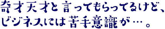 奇才天才と言ってもらってるけど、ビジネスには苦手意識が…。