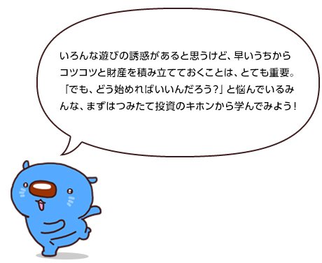 いろんな遊びの誘惑があると思うけど、早いうちからコツコツと財産を積み立てておくことは、とても重要。「でも、どう始めればいいんだろう？」と悩んでいるみんな、まずはつみたて投資のキホンから学んでみよう！