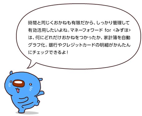 時間と同じくおかねも有限だから、しっかり管理して有効活用したいよね。マネーフォワード for〈みずほ〉は、何にどれだけおかねをつかったか、家計簿を自動グラフ化。銀行やクレジットカードの明細がかんたんにチェックできるよ!