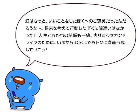 虹はきっと、いいことをしたぼくへのご褒美だったんだろうな~。将来を考えて行動したぼくに間違いはなかった! 人生とおかねの関係も一緒。実りあるセカンドライフのために、いまからiDeCoでおトクに資産形成していこう!