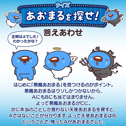 クイズ「あおまるを探せ！」 答えあわせ 正解はAでした！わかったかな？ はじめに「悪魔あおまる」を見つけるのがポイント。悪魔あおまるはウソしかつかないから、AにもBにも当てはまりません。よって悪魔あおまるがCに。次に本当のことしか言わない天使あおまるを探すと、Aではないことが分かります。よって天使あおまるはB。ということで、残ったAがあおまるでした。