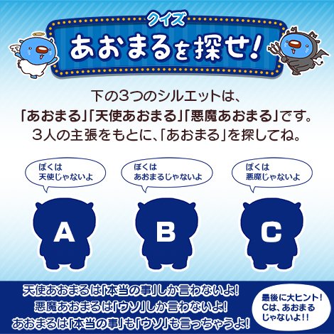 クイズ「あおまるを探せ！」 3人の主張を元に、「あおまる」を探してね。A:ぼくは天使じゃないよ B:ぼくはあおまるじゃないよ C:ぼくは悪魔じゃないよ 天使あおまるは「本当の事」しか言わないよ！悪魔あおまるは「ウソ」しか言わないよ！あおまるは「本当の事」も「ウソ」も言っちゃうよ！ Aだと思う人はいいね Bだと思う人はRT 最後に大ヒント！Cは、あおまるじゃないよ！！