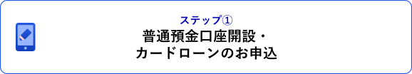 ステップ① 普通預金口座開設・カードローンのお申込