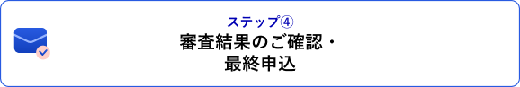 ステップ④ 審査結果のご確認・最終申込