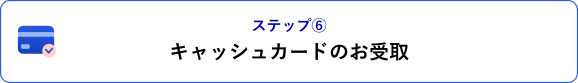 ステップ⑥ キャッシュカードのお受取