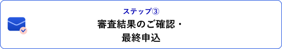 ステップ③ 審査結果のご確認・最終申込