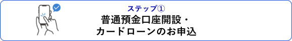 ステップ① 普通預金口座開設・カードローンのお申込