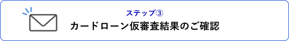 ステップ③ カードローン仮審査結果のご確認
