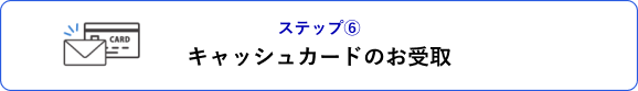 ステップ⑥ キャッシュカードのお受取