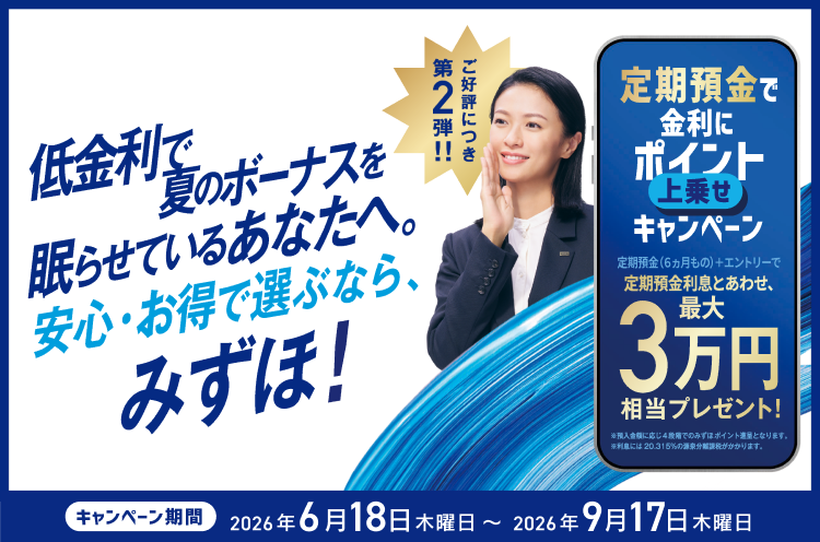 低金利で夏のボーナスを眠らせているあなたへ。安心・お得で選ぶなら、みずほ！ ご好評につき第2弾！！定期預金で金利にポイント上乗せキャンペーン 定期預金（6ヵ月もの）＋エントリーで定期預金利息とあわせ、最大3万円相当プレゼント！ ※預入金額に応じ4段階でのみずほポイント進呈となります。※利息には20.315%の源泉分離課税がかかります。キャンペーン期間 2026年6月18日 木曜日～2026年9月17日 木曜日