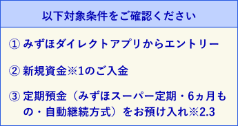 以下対象条件をご確認ください。1. みずほダイレクトアプリからエントリー。2. 新規資金※1のご入金。3. 定期預金（みずほスーパー定期・6ヵ月もの・自動継続方式）をお預け入れ※2,3