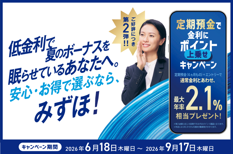 低金利で夏のボーナスを眠らせているあなたへ。安心・お得で選ぶなら、みずほ！ ご好評につき第2弾！！定期預金で金利にポイント上乗せキャンペーン 定期預金（6ヵ月もの）＋エントリーで通常金利とあわせ、最大年率2.1％相当プレゼント！ ※預入金額に応じ4段階でのみずほポイント進呈となります。※利息には20.315%の源泉分離課税がかかります。キャンペーン期間 2026年6月18日 木曜日～2026年9月17日 木曜日