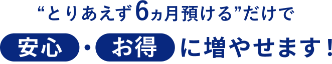 “とりあえず6ヵ月預ける”だけで安心・お得に増やせます！
