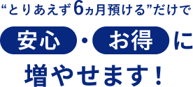 “とりあえず6ヵ月預ける”だけで安心・お得に増やせます！
