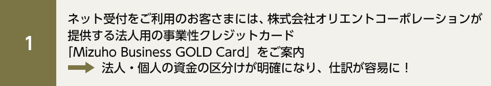 ネット受付をご利用のお客さまには、株式会社オリエントコーポレーションが提供する法人用の事業性クレジットカード「Mizuho Business GOLD Card」をご案内 法人・個人の資金の区分けが明確になり、仕訳が容易に！