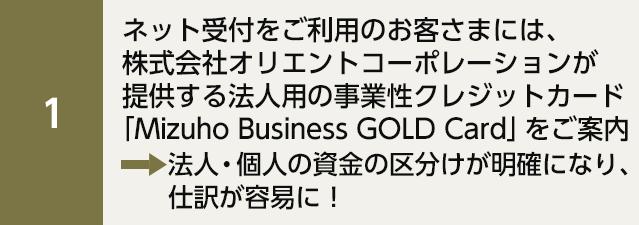 ネット受付をご利用のお客さまには、株式会社オリエントコーポレーションが提供する法人用の事業性クレジットカード「Mizuho Business GOLD Card」をご案内 法人・個人の資金の区分けが明確になり、仕訳が容易に！