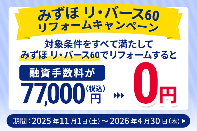 みずほ リ・バース60 リフォームキャンペーン 対象条件をすべて満たしてみずほ リ・バース60でリフォームすると融資手数料が（税込）77,000円 0円 キャンペーン期間 2025年11月1日 土曜日～2026年4月30日 木曜日