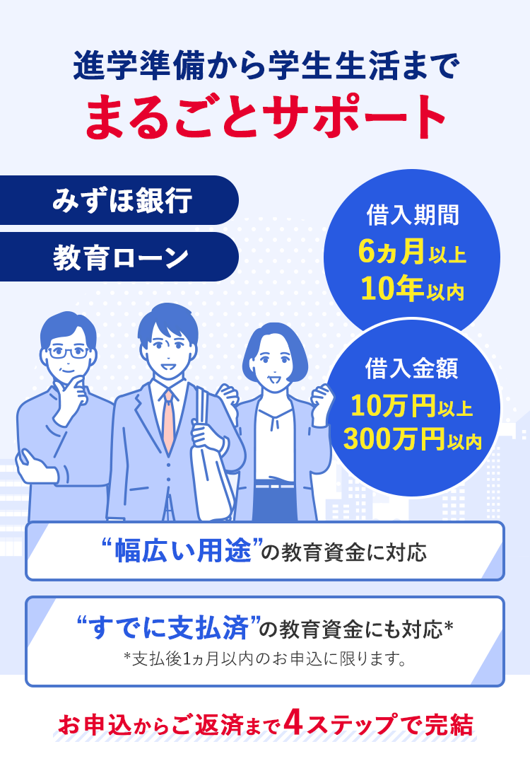 みずほ銀行教育ローン 進学準備から学生生活までまるごとサポート 借入期間 6ヵ月以上10年以内 借入金額 10万円以上300万円以内 幅広い用途の教育資金に対応 すでに支払済の教育資金にも対応* *支払後1ヵ月以内のお申込に限ります。 お申込からご返済まで4ステップで完結