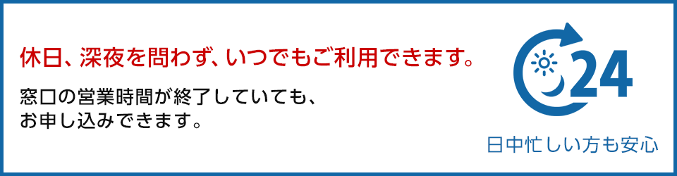 休日、深夜を問わず、いつでもご利用できます。窓口の営業時間が終了していても、お申込できます。 日中忙しい方も安心