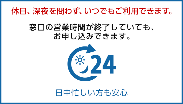 休日、深夜を問わず、いつでもご利用できます。窓口の営業時間が終了していても、お申込できます。 日中忙しい方も安心