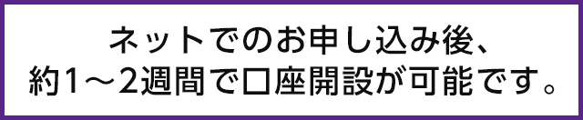 ネットでのお申込後、約1～2週間で口座開設が可能です。