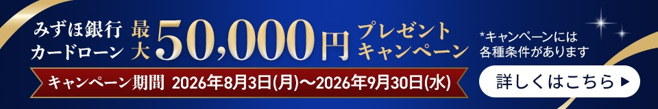 みずほ銀行カードローン 最大50,000円プレゼントキャンペーン キャンペーン期間 2026年8月3日 月曜日~2026年9月30日 水曜日 *キャンペーンには各種条件があります 詳しくはこちら