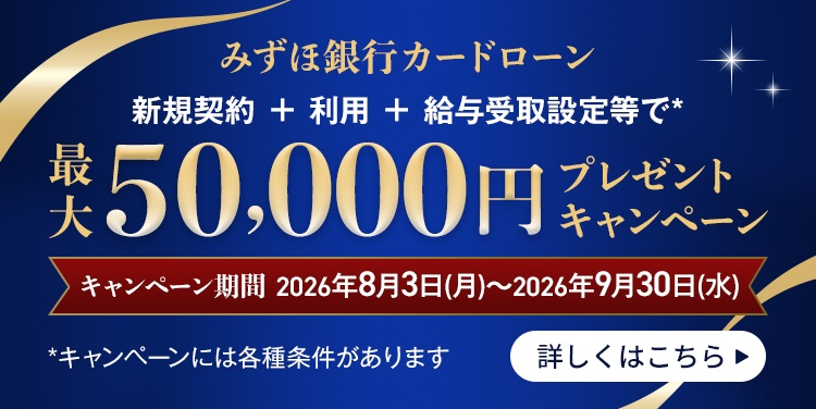 みずほ銀行カードローン 新規契約+利用+給与受取設定等で* 最大50,000円プレゼントキャンペーン キャンペーン期間 2026年8月3日 月曜日~2026年9月30日 水曜日 *キャンペーンには各種条件があります 詳しくはこちら