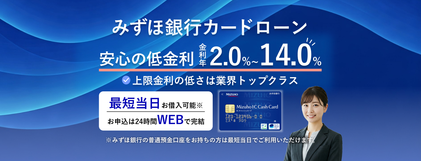 みずほ銀行カードローン 安心の低金利 金利年2.0%~14.0% 上限金利の低さは業界トップクラス 最短当日お借入可能※ お申込は24時間WEBで完結 ※みずほ銀行の普通預金口座をお持ちの方は最短当日でご利用いただけます。