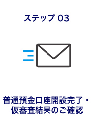 ステップ03 普通預金口座開設完了・仮審査結果のご確認