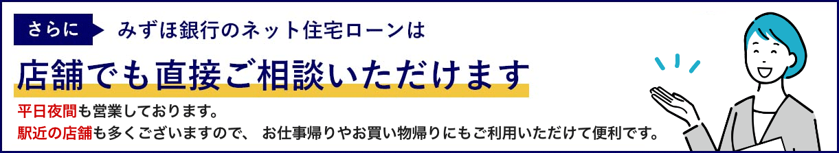 さらにみずほ銀行のネット住宅ローンは店舗でも直接ご相談いただけます 平日夜間も営業しております。 駅近の店舗も多くございますので、お仕事帰りやお買物帰りにもご利用いただけて便利です。