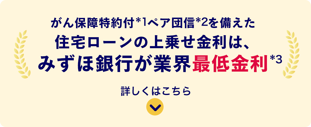 がん保証特約付*1ペア団信*2を備えた住宅ローンの上乗せ金利は、みずほ銀行が業界最低金利*3 詳しくはこちら