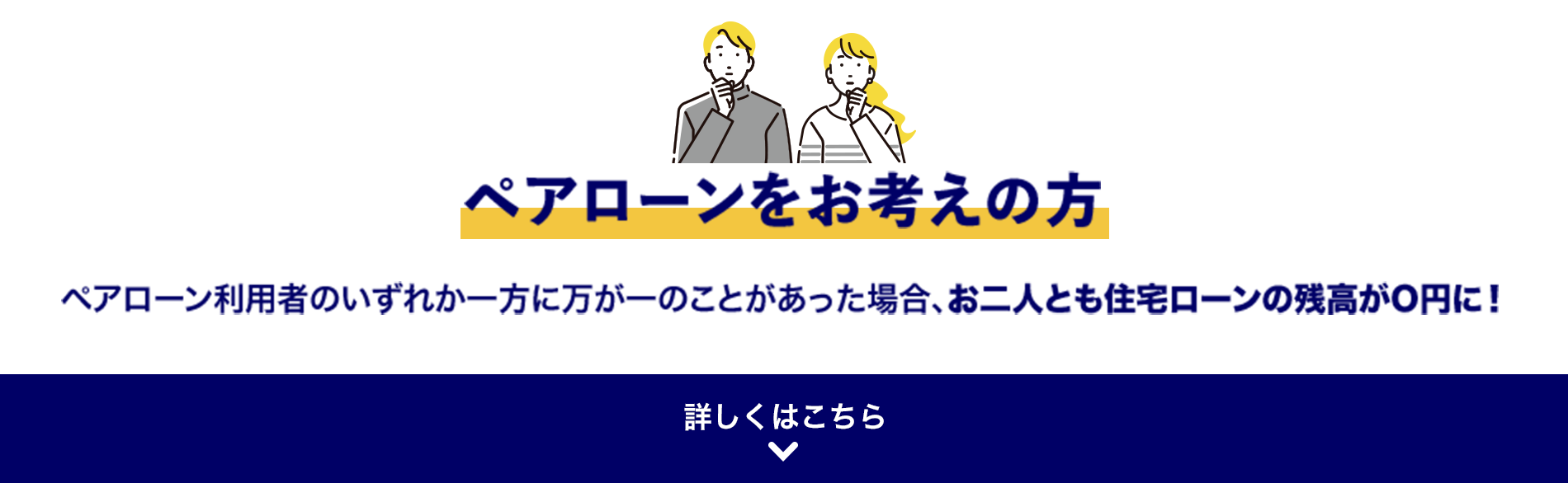 ペアローンをお考えの方 ペアローン利用者のいずれか一方に万が一のことがあった場合、お二人とも住宅ローンの残高がO円に！ 詳しくはこちら