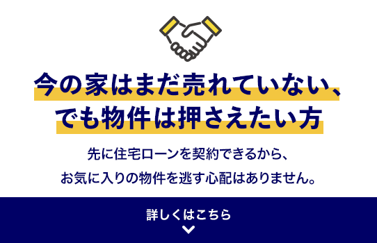 今の家はまだ売れていない、でも物件は押さえたい方 先に住宅ローンを契約できるから、お気に入りの物件を逃す心配はありません。 詳しくはこちら