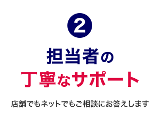 2 担当者の丁寧なサポート 店舗でもネットでもご相談にお答えします