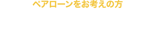 ペアローンをお考えの方 ペアローン利用者のいずれか一方に万が一のことがあった場合、お二人とも住宅ローンの返済が不要になります。