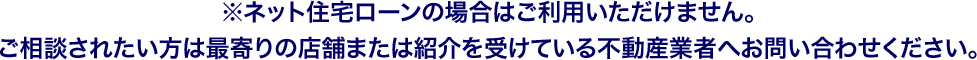 ※ネット住宅ローンの場合はご利用いただけません。ご相談されたい方は最寄りの店舗または紹介を受けている不動産業者へお問い合わせください。