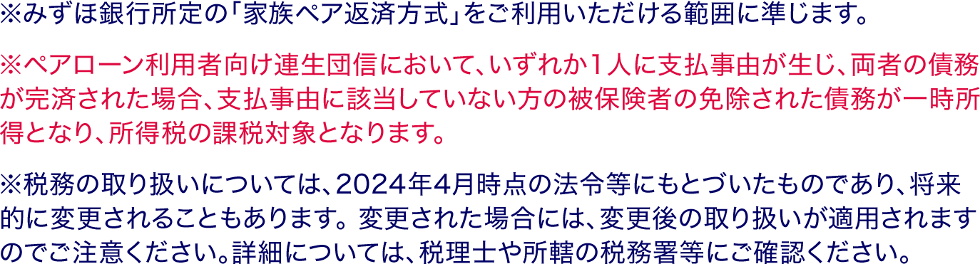 ※みずほ銀行所定の「家族ペア返済方式」をご利用いただける範囲に準じます。 ※ペアローン利用者向け連生団信において、いずれか1人に支払事由が生じ、両者の債務が完済された場合、支払事由に該当していない方の被保険者の免除された債務が一時所得となり、所得税の課税対象となります。 ※税務の取り扱いについては、2024年4月時点の法令等にもとづいたものであり、将来的に変更されることもあります。 変更された場合には、変更後の取り扱いが適用されますのでご注意ください。詳細については、税理士や所轄の税務署等にご確認ください。