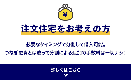 注文住宅をお考えの方 必要なタイミングで分割して借入可能。つなぎ融資とは違って分割による追加の手数料は一切ナシ！ 詳しくはこちら