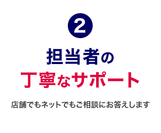 2 担当者の丁寧なサポート 店舗でもネットでもご相談にお答えします