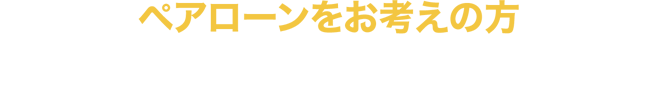 ペアローンをお考えの方 ペアローン利用者のいずれか一方に万が一のことがあった場合、お二人とも住宅ローンの返済が不要になります。
