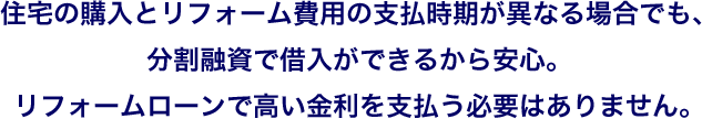 住宅の購入とリフォーム費用の支払時期が異なる場合でも、分割融資で借入ができるから安心。リフォームローンで高い金利を支払う必要はありません。