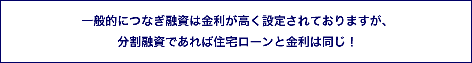 一般的につなぎ融資は金利が高く設定されておりますが、分割融資であれば住宅ローンと金利は同じ！