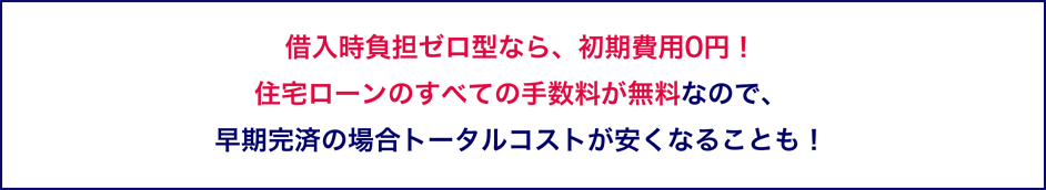 借入時負担ゼロ型なら、初期費用0円！住宅ローンのすべての手数料が無料なので、早期完済の場合トータルコストが安くなることも！