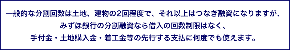 一般的な分割回数は土地、建物の2回程度で、それ以上はつなぎ融資になりますが、みずほ銀行の分割融資なら借入の回数制限はなく、手付金・土地購入金・着工金等の先行する支払に何度でも使えます。