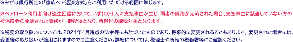 ※みずほ銀行所定の「家族ペア返済方式」をご利用いただける範囲に準じます。 ※ペアローン利用者向け連生団信において、いずれか1人に支払事由が生じ、両者の債務が完済された場合、支払事由に該当していない方の被保険者の免除された債務が一時所得となり、所得税の課税対象となります。 ※税務の取り扱いについては、2024年4月時点の法令等にもとづいたものであり、将来的に変更されることもあります。 変更された場合には、変更後の取り扱いが適用されますのでご注意ください。詳細については、税理士や所轄の税務署等にご確認ください。