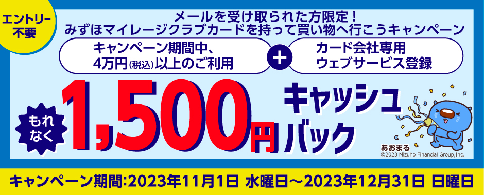 エントリー不要 メールを受け取られた方限定!みずほマイレージクラブカードを持って買い物へ行こうキャンペーン キャンペーン期間中、4万円(税込)以上のご利用+カード会社専用ウェブサービス登録 もれなく1,500円キャッシュバック キャンペーン期間:2023年11月1日 水曜日~2023年12月31日 日曜日