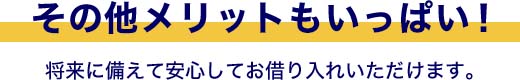 その他メリットもいっぱい！将来に備えて安心してお借り入れいただけます。